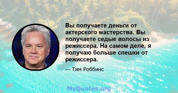 Вы получаете деньги от актерского мастерства. Вы получаете седые волосы из режиссера. На самом деле, я получаю больше спешки от режиссера.