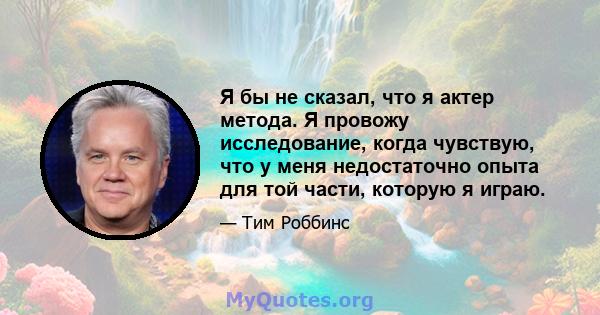 Я бы не сказал, что я актер метода. Я провожу исследование, когда чувствую, что у меня недостаточно опыта для той части, которую я играю.