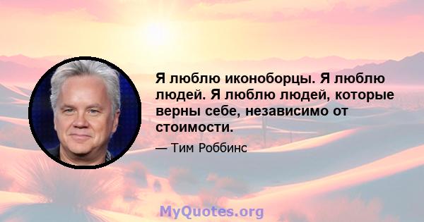 Я люблю иконоборцы. Я люблю людей. Я люблю людей, которые верны себе, независимо от стоимости.