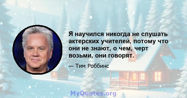 Я научился никогда не слушать актерских учителей, потому что они не знают, о чем, черт возьми, они говорят.