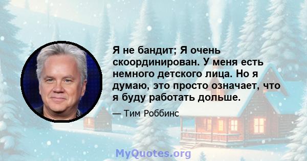 Я не бандит; Я очень скоординирован. У меня есть немного детского лица. Но я думаю, это просто означает, что я буду работать дольше.