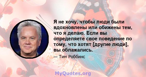 Я не хочу, чтобы люди были вдохновлены или обижены тем, что я делаю. Если вы определяете свое поведение по тому, что хотят [другие люди], вы облажались.