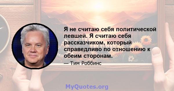 Я не считаю себя политической левшей. Я считаю себя рассказчиком, который справедливо по отношению к обеим сторонам.