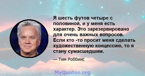 Я шесть футов четыре с половиной, и у меня есть характер. Это зарезервировано для очень важных вопросов. Если кто -то просит меня сделать художественную концессию, то я стану сумасшедшим.