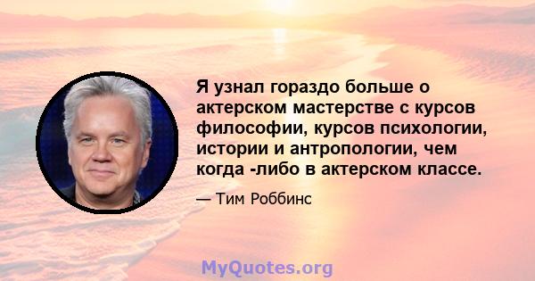 Я узнал гораздо больше о актерском мастерстве с курсов философии, курсов психологии, истории и антропологии, чем когда -либо в актерском классе.