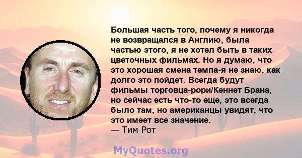 Большая часть того, почему я никогда не возвращался в Англию, была частью этого, я не хотел быть в таких цветочных фильмах. Но я думаю, что это хорошая смена темпа-я не знаю, как долго это пойдет. Всегда будут фильмы