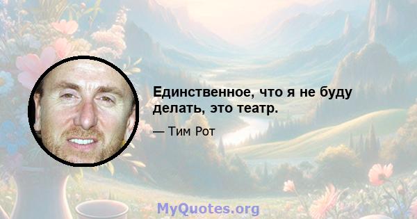 Единственное, что я не буду делать, это театр.