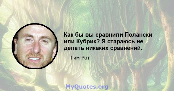 Как бы вы сравнили Полански или Кубрик? Я стараюсь не делать никаких сравнений.