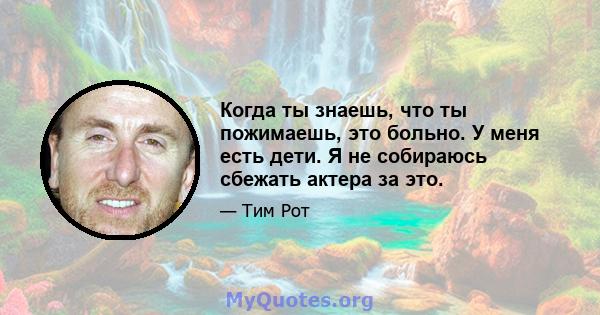 Когда ты знаешь, что ты пожимаешь, это больно. У меня есть дети. Я не собираюсь сбежать актера за это.