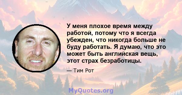 У меня плохое время между работой, потому что я всегда убежден, что никогда больше не буду работать. Я думаю, что это может быть английская вещь, этот страх безработицы.