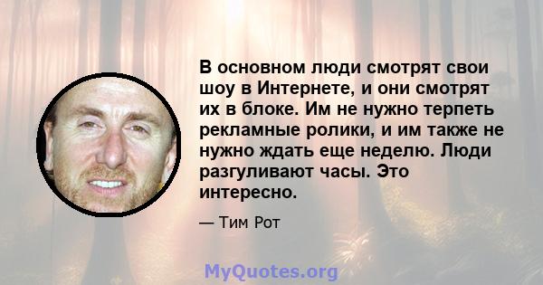 В основном люди смотрят свои шоу в Интернете, и они смотрят их в блоке. Им не нужно терпеть рекламные ролики, и им также не нужно ждать еще неделю. Люди разгуливают часы. Это интересно.