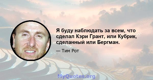 Я буду наблюдать за всем, что сделал Кэри Грант, или Кубрик, сделанный или Бергман.