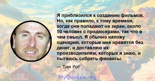 Я приблизился к созданию фильмов. Но, как правило, к тому времени, когда они попадают на экран, около 50 человек с продюсерами, так что в чем смысл. Я обычно нахожу сценарии, которые мне нравятся без денег, и доставляю