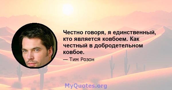 Честно говоря, я единственный, кто является ковбоем. Как честный в добродетельном ковбое.