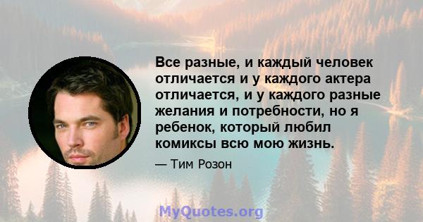 Все разные, и каждый человек отличается и у каждого актера отличается, и у каждого разные желания и потребности, но я ребенок, который любил комиксы всю мою жизнь.