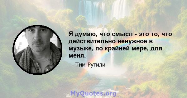 Я думаю, что смысл - это то, что действительно ненужное в музыке, по крайней мере, для меня.