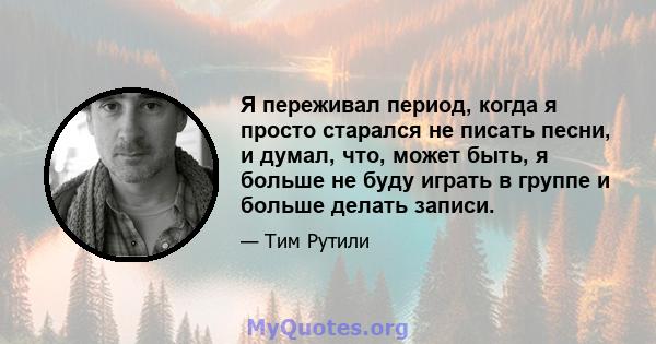 Я переживал период, когда я просто старался не писать песни, и думал, что, может быть, я больше не буду играть в группе и больше делать записи.