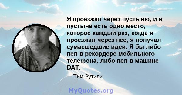 Я проезжал через пустыню, и в пустыне есть одно место, которое каждый раз, когда я проезжал через нее, я получал сумасшедшие идеи. Я бы либо пел в рекордере мобильного телефона, либо пел в машине DAT.