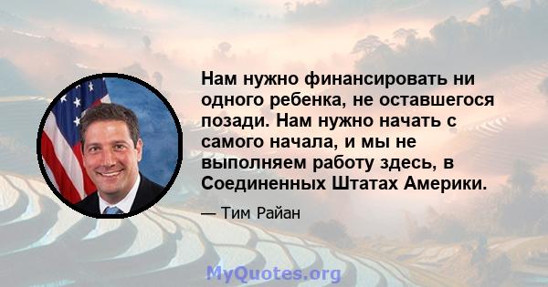 Нам нужно финансировать ни одного ребенка, не оставшегося позади. Нам нужно начать с самого начала, и мы не выполняем работу здесь, в Соединенных Штатах Америки.