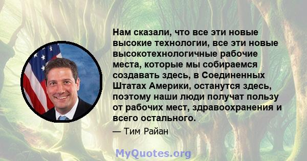 Нам сказали, что все эти новые высокие технологии, все эти новые высокотехнологичные рабочие места, которые мы собираемся создавать здесь, в Соединенных Штатах Америки, останутся здесь, поэтому наши люди получат пользу