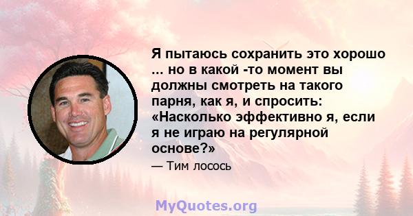 Я пытаюсь сохранить это хорошо ... но в какой -то момент вы должны смотреть на такого парня, как я, и спросить: «Насколько эффективно я, если я не играю на регулярной основе?»