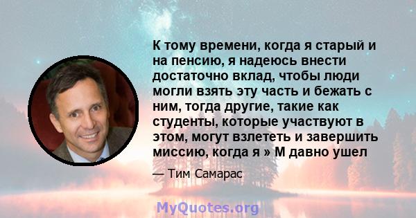 К тому времени, когда я старый и на пенсию, я надеюсь внести достаточно вклад, чтобы люди могли взять эту часть и бежать с ним, тогда другие, такие как студенты, которые участвуют в этом, могут взлететь и завершить