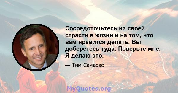 Сосредоточьтесь на своей страсти в жизни и на том, что вам нравится делать. Вы доберетесь туда. Поверьте мне. Я делаю это.