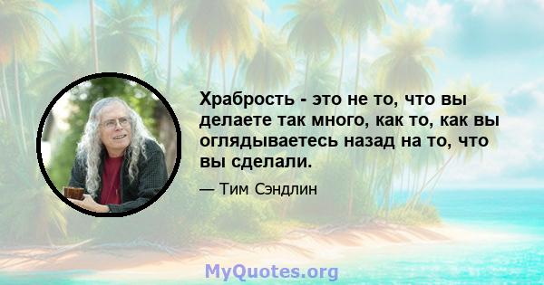 Храбрость - это не то, что вы делаете так много, как то, как вы оглядываетесь назад на то, что вы сделали.