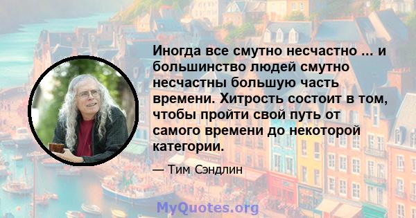 Иногда все смутно несчастно ... и большинство людей смутно несчастны большую часть времени. Хитрость состоит в том, чтобы пройти свой путь от самого времени до некоторой категории.