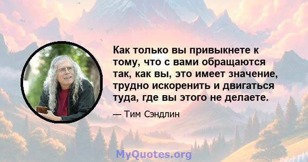 Как только вы привыкнете к тому, что с вами обращаются так, как вы, это имеет значение, трудно искоренить и двигаться туда, где вы этого не делаете.