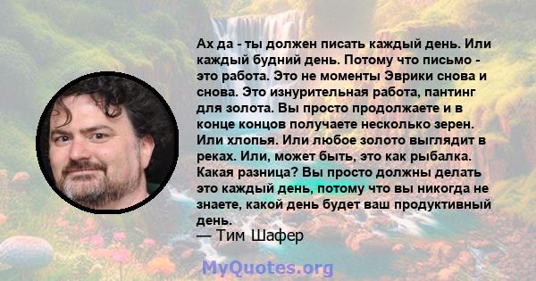 Ах да - ты должен писать каждый день. Или каждый будний день. Потому что письмо - это работа. Это не моменты Эврики снова и снова. Это изнурительная работа, пантинг для золота. Вы просто продолжаете и в конце концов