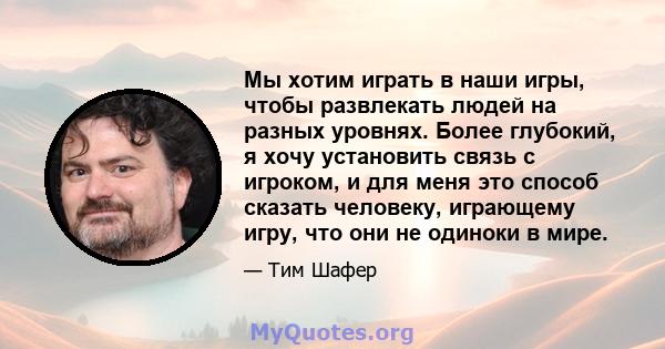 Мы хотим играть в наши игры, чтобы развлекать людей на разных уровнях. Более глубокий, я хочу установить связь с игроком, и для меня это способ сказать человеку, играющему игру, что они не одиноки в мире.