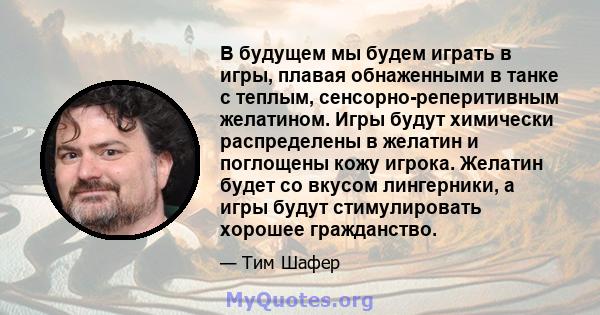 В будущем мы будем играть в игры, плавая обнаженными в танке с теплым, сенсорно-реперитивным желатином. Игры будут химически распределены в желатин и поглощены кожу игрока. Желатин будет со вкусом лингерники, а игры