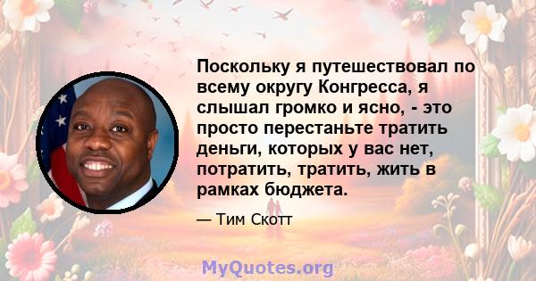 Поскольку я путешествовал по всему округу Конгресса, я слышал громко и ясно, - это просто перестаньте тратить деньги, которых у вас нет, потратить, тратить, жить в рамках бюджета.