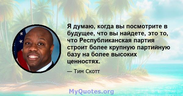 Я думаю, когда вы посмотрите в будущее, что вы найдете, это то, что Республиканская партия строит более крупную партийную базу на более высоких ценностях.