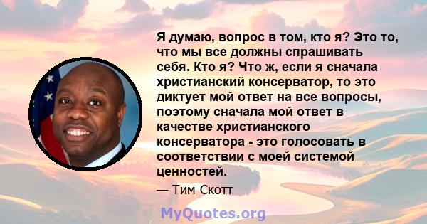 Я думаю, вопрос в том, кто я? Это то, что мы все должны спрашивать себя. Кто я? Что ж, если я сначала христианский консерватор, то это диктует мой ответ на все вопросы, поэтому сначала мой ответ в качестве христианского 