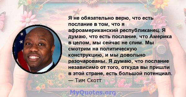 Я не обязательно верю, что есть послание в том, что я афроамериканский республиканец. Я думаю, что есть послание, что Америка в целом, мы сейчас не спим. Мы смотрим на политическую конструкцию, и мы довольно