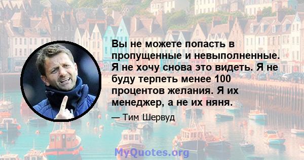 Вы не можете попасть в пропущенные и невыполненные. Я не хочу снова это видеть. Я не буду терпеть менее 100 процентов желания. Я их менеджер, а не их няня.