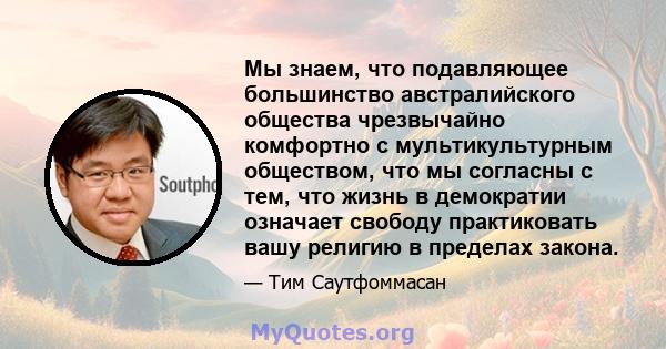 Мы знаем, что подавляющее большинство австралийского общества чрезвычайно комфортно с мультикультурным обществом, что мы согласны с тем, что жизнь в демократии означает свободу практиковать вашу религию в пределах