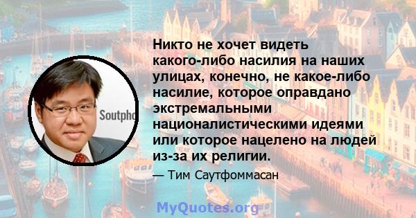 Никто не хочет видеть какого-либо насилия на наших улицах, конечно, не какое-либо насилие, которое оправдано экстремальными националистическими идеями или которое нацелено на людей из-за их религии.