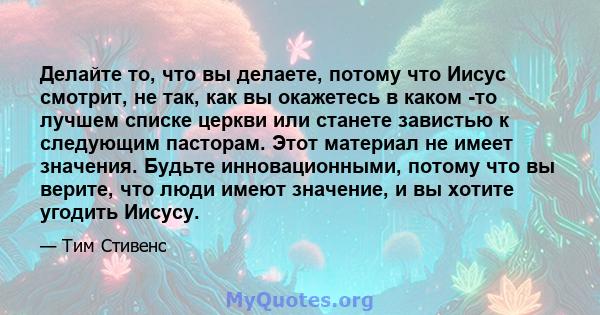 Делайте то, что вы делаете, потому что Иисус смотрит, не так, как вы окажетесь в каком -то лучшем списке церкви или станете завистью к следующим пасторам. Этот материал не имеет значения. Будьте инновационными, потому