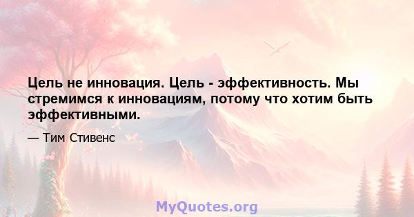 Цель не инновация. Цель - эффективность. Мы стремимся к инновациям, потому что хотим быть эффективными.