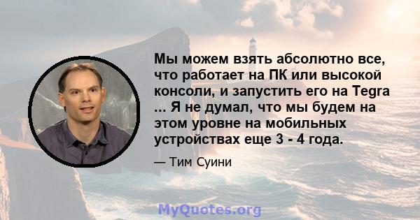 Мы можем взять абсолютно все, что работает на ПК или высокой консоли, и запустить его на Tegra ... Я не думал, что мы будем на этом уровне на мобильных устройствах еще 3 - 4 года.