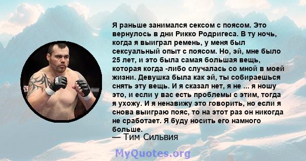 Я раньше занимался сексом с поясом. Это вернулось в дни Рикко Родригеса. В ту ночь, когда я выиграл ремень, у меня был сексуальный опыт с поясом. Но, эй, мне было 25 лет, и это была самая большая вещь, которая когда