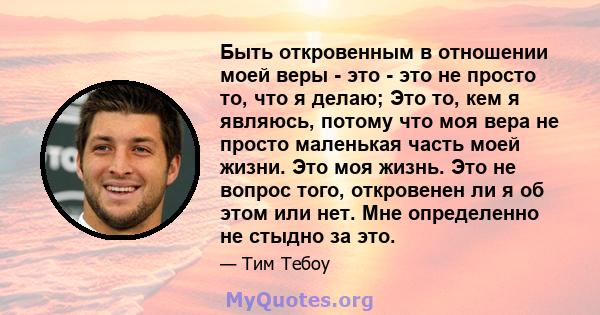 Быть откровенным в отношении моей веры - это - это не просто то, что я делаю; Это то, кем я являюсь, потому что моя вера не просто маленькая часть моей жизни. Это моя жизнь. Это не вопрос того, откровенен ли я об этом