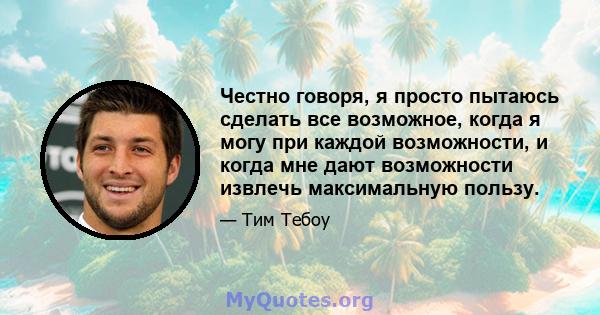 Честно говоря, я просто пытаюсь сделать все возможное, когда я могу при каждой возможности, и когда мне дают возможности извлечь максимальную пользу.