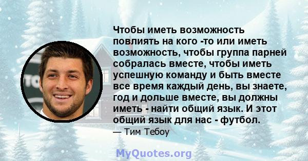 Чтобы иметь возможность повлиять на кого -то или иметь возможность, чтобы группа парней собралась вместе, чтобы иметь успешную команду и быть вместе все время каждый день, вы знаете, год и дольше вместе, вы должны иметь 