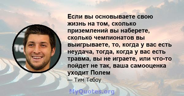 Если вы основываете свою жизнь на том, сколько приземлений вы наберете, сколько чемпионатов вы выигрываете, то, когда у вас есть неудача, тогда, когда у вас есть травма, вы не играете, или что-то пойдет не так, ваша