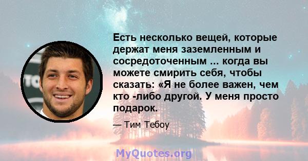 Есть несколько вещей, которые держат меня заземленным и сосредоточенным ... когда вы можете смирить себя, чтобы сказать: «Я не более важен, чем кто -либо другой. У меня просто подарок.