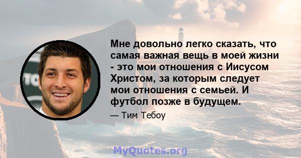 Мне довольно легко сказать, что самая важная вещь в моей жизни - это мои отношения с Иисусом Христом, за которым следует мои отношения с семьей. И футбол позже в будущем.